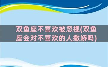 双鱼座不喜欢被忽视(双鱼座会对不喜欢的人撒娇吗)