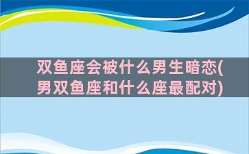 双鱼座会被什么男生暗恋(男双鱼座和什么座最配对)