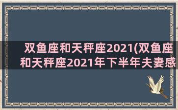 双鱼座和天秤座2021(双鱼座和天秤座2021年下半年夫妻感情如何)