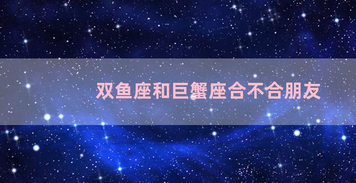 双鱼座和巨蟹座合不合朋友