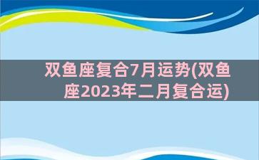 双鱼座复合7月运势(双鱼座2023年二月复合运)