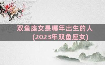 双鱼座女是哪年出生的人(2023年双鱼座女)