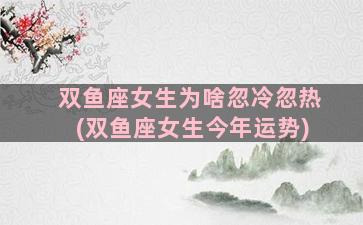 双鱼座女生为啥忽冷忽热(双鱼座女生今年运势)