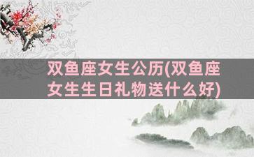 双鱼座女生公历(双鱼座女生生日礼物送什么好)