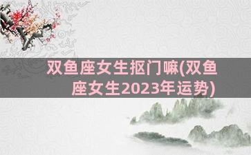 双鱼座女生抠门嘛(双鱼座女生2023年运势)