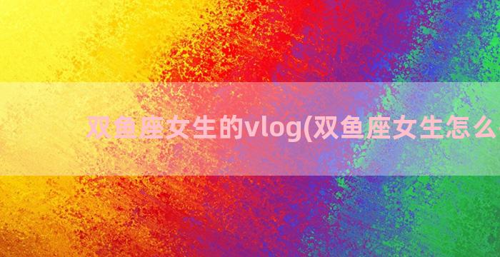 双鱼座女生的vlog(双鱼座女生怎么挽回)