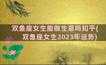 双鱼座女生能做生意吗知乎(双鱼座女生2023年运势)