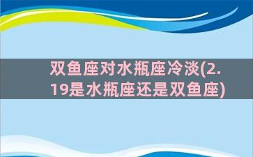 双鱼座对水瓶座冷淡(2.19是水瓶座还是双鱼座)