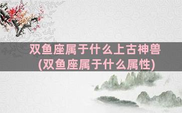 双鱼座属于什么上古神兽(双鱼座属于什么属性)