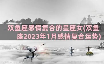 双鱼座感情复合的星座女(双鱼座2023年1月感情复合运势)