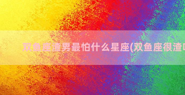 双鱼座渣男最怕什么星座(双鱼座很渣吗男的)