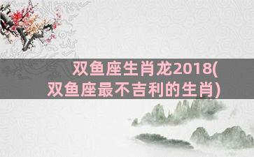 双鱼座生肖龙2018(双鱼座最不吉利的生肖)