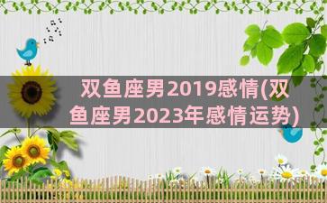 双鱼座男2019感情(双鱼座男2023年感情运势)