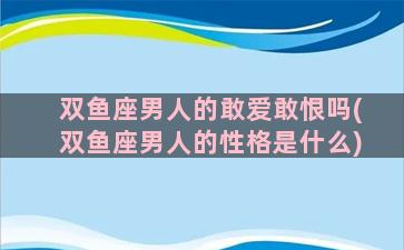 双鱼座男人的敢爱敢恨吗(双鱼座男人的性格是什么)