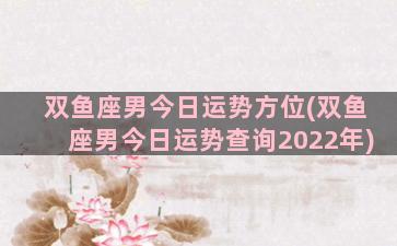 双鱼座男今日运势方位(双鱼座男今日运势查询2022年)