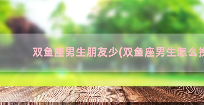 双鱼座男生朋友少(双鱼座男生怎么挽回)