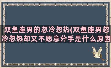 双鱼座男的忽冷忽热(双鱼座男忽冷忽热却又不愿意分手是什么原因)