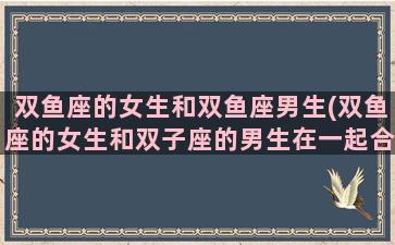 双鱼座的女生和双鱼座男生(双鱼座的女生和双子座的男生在一起合适吗)