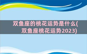 双鱼座的桃花运势是什么(双鱼座桃花运势2023)