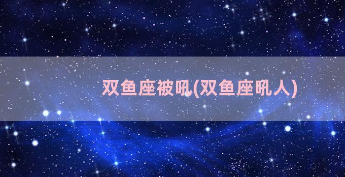 双鱼座被吼(双鱼座吼人)