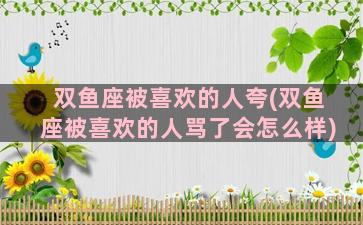 双鱼座被喜欢的人夸(双鱼座被喜欢的人骂了会怎么样)