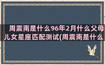 周震南是什么96年2月什么父母儿女星座匹配测试(周震南是什么节目出道)