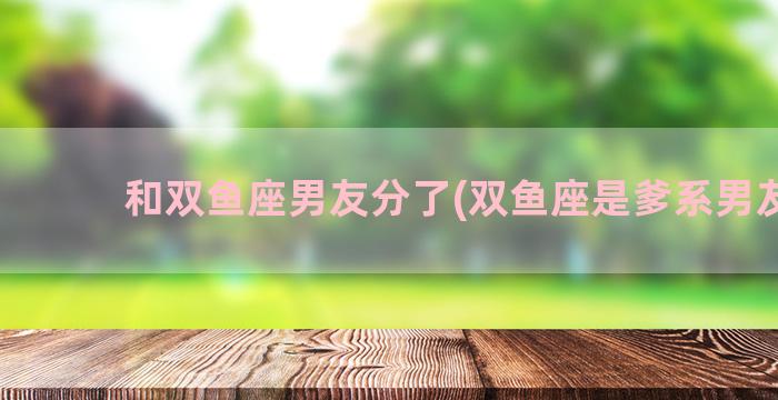 和双鱼座男友分了(双鱼座是爹系男友吗)