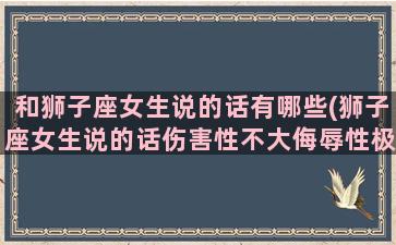 和狮子座女生说的话有哪些(狮子座女生说的话伤害性不大侮辱性极强秒杀全场)