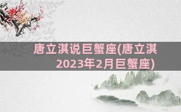 唐立淇说巨蟹座(唐立淇2023年2月巨蟹座)