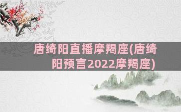 唐绮阳直播摩羯座(唐绮阳预言2022摩羯座)