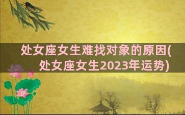 处女座女生难找对象的原因(处女座女生2023年运势)