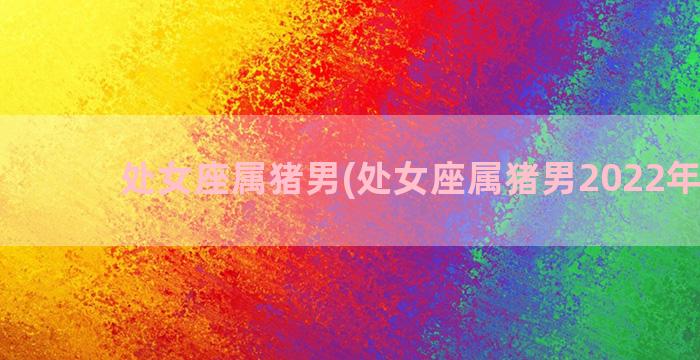 处女座属猪男(处女座属猪男2022年运程)