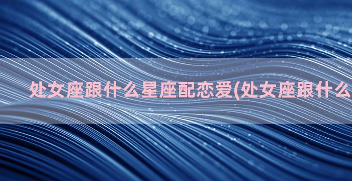 处女座跟什么星座配恋爱(处女座跟什么星座绝配)