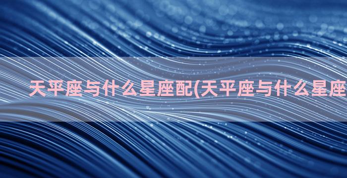 天平座与什么星座配(天平座与什么星座在一起好)