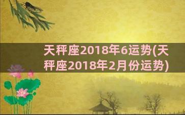 天秤座2018年6运势(天秤座2018年2月份运势)