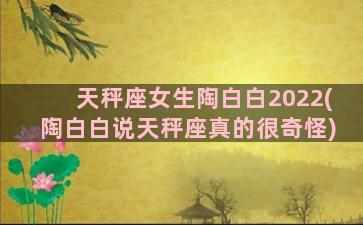 天秤座女生陶白白2022(陶白白说天秤座真的很奇怪)