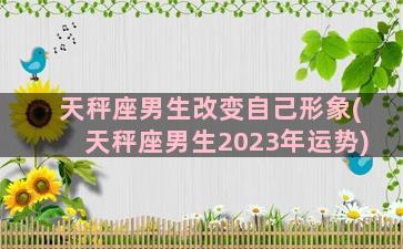 天秤座男生改变自己形象(天秤座男生2023年运势)