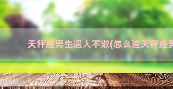 天秤座男生遇人不淑(怎么追天秤座男生)