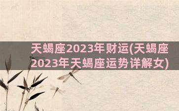 天蝎座2023年财运(天蝎座2023年天蝎座运势详解女)