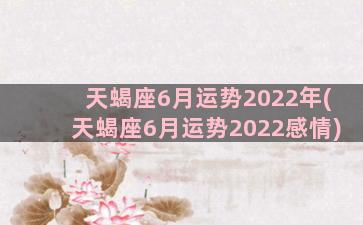 天蝎座6月运势2022年(天蝎座6月运势2022感情)