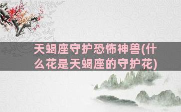 天蝎座守护恐怖神兽(什么花是天蝎座的守护花)