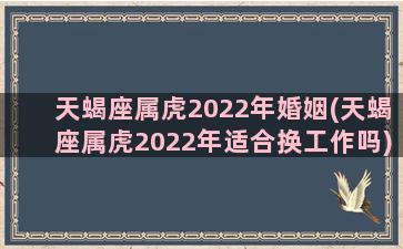 天蝎座属虎2022年婚姻(天蝎座属虎2022年适合换工作吗)
