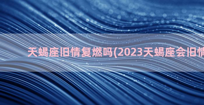 天蝎座旧情复燃吗(2023天蝎座会旧情复燃吗)