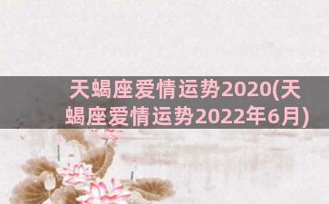 天蝎座爱情运势2020(天蝎座爱情运势2022年6月)