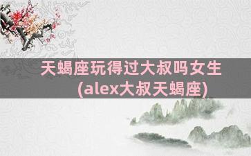 天蝎座玩得过大叔吗女生(alex大叔天蝎座)