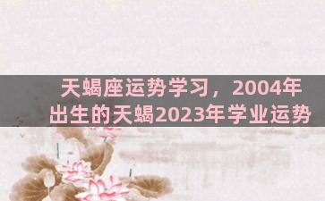 天蝎座运势学习，2004年出生的天蝎2023年学业运势