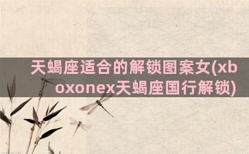 天蝎座适合的解锁图案女(xboxonex天蝎座国行解锁)