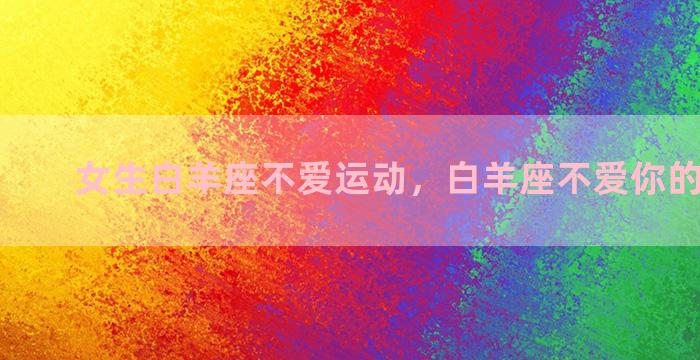 女生白羊座不爱运动，白羊座不爱你的9大表现