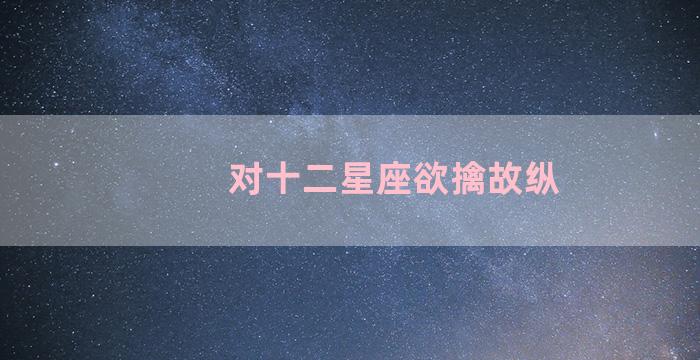 对十二星座欲擒故纵