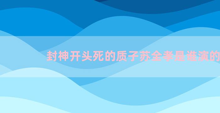 封神开头死的质子苏全孝是谁演的